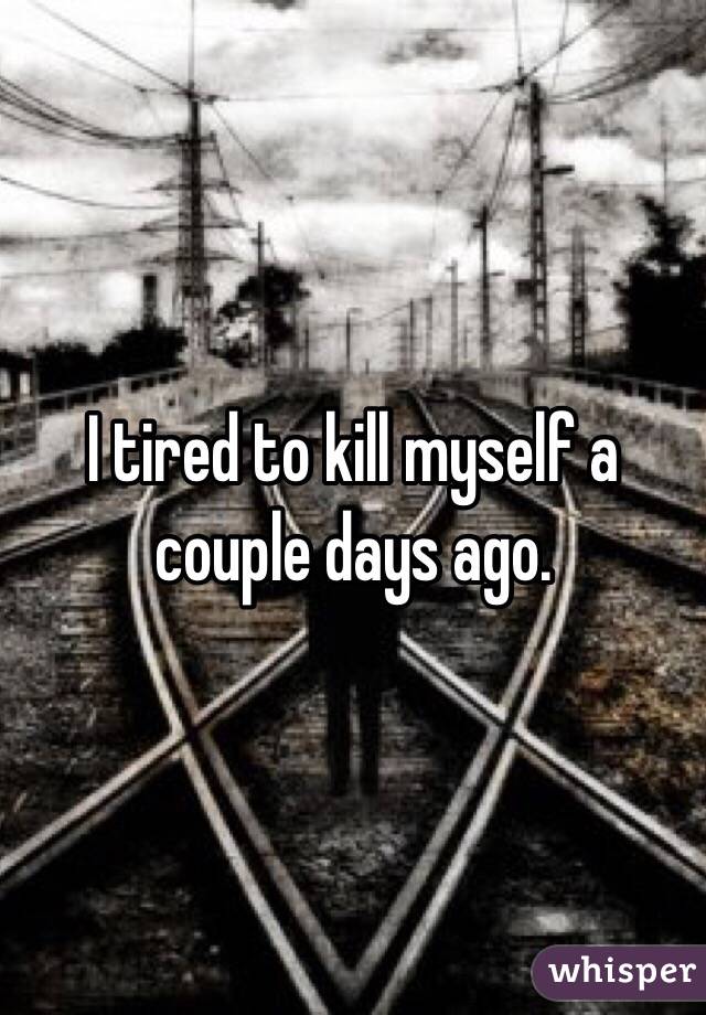 I tired to kill myself a couple days ago. 