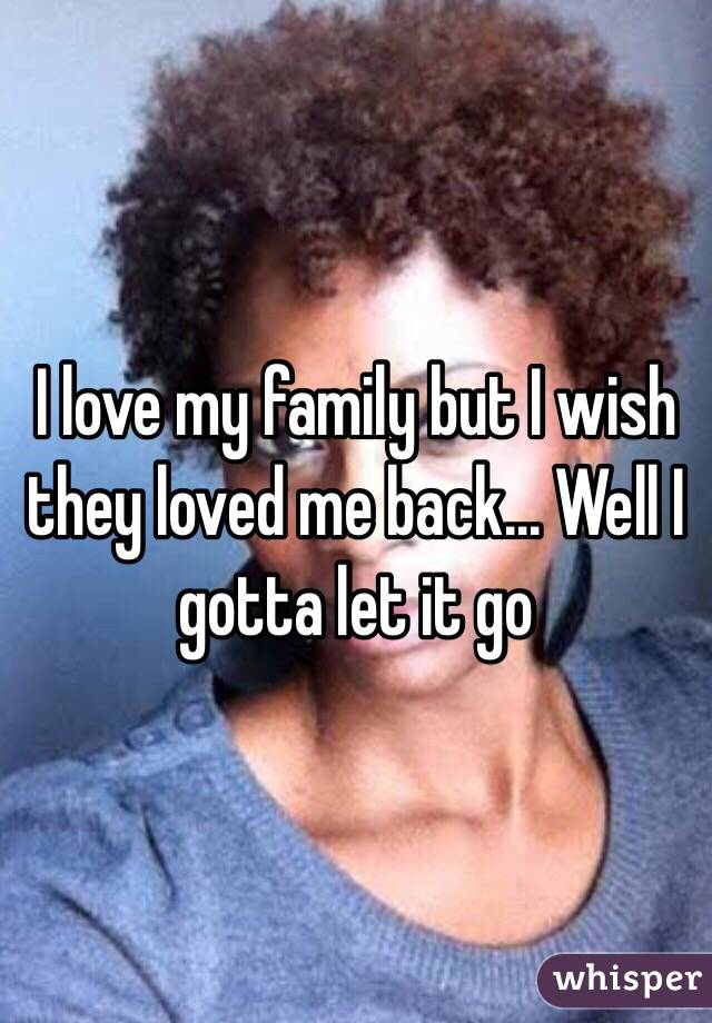 I love my family but I wish they loved me back... Well I gotta let it go