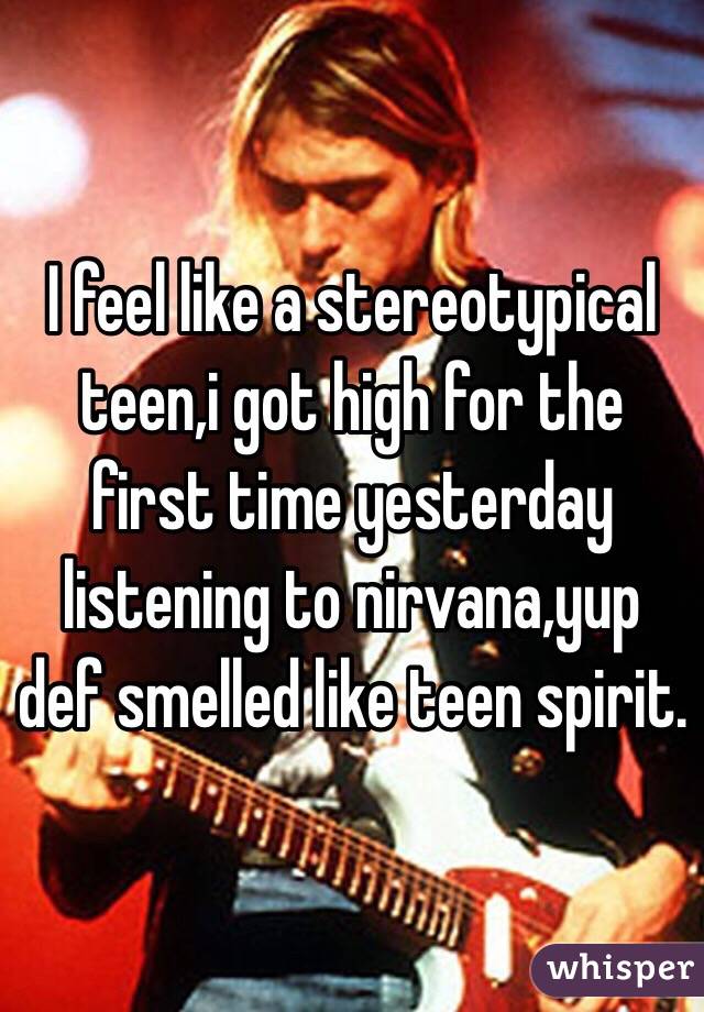 I feel like a stereotypical teen,i got high for the first time yesterday listening to nirvana,yup def smelled like teen spirit.