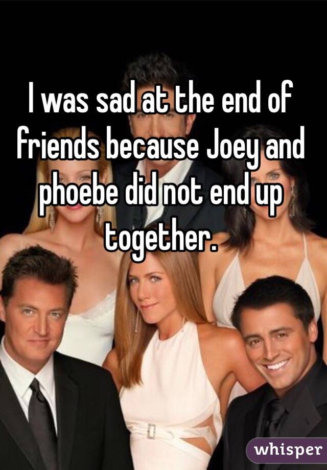 I was sad at the end of friends because Joey and phoebe did not end up together. 