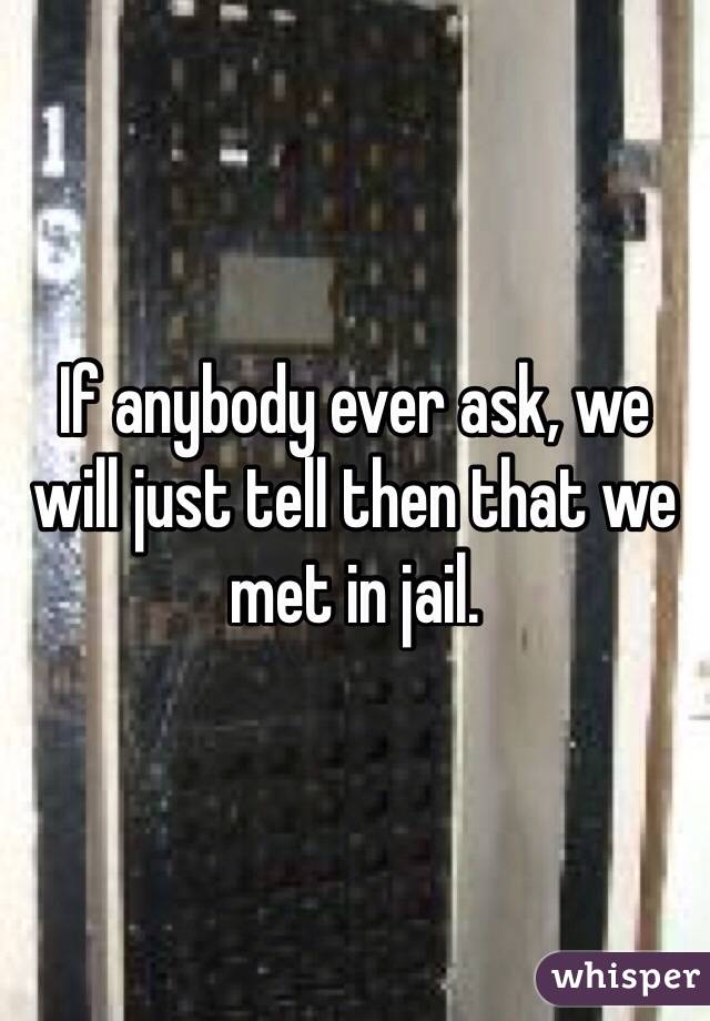 If anybody ever ask, we will just tell then that we met in jail. 