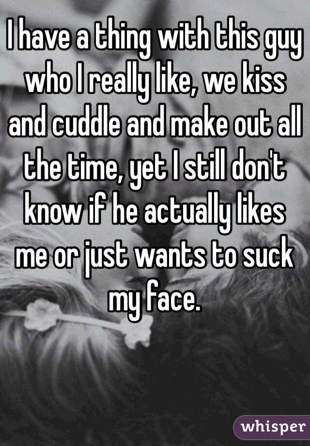 I have a thing with this guy who I really like, we kiss and cuddle and make out all the time, yet I still don't know if he actually likes me or just wants to suck my face.