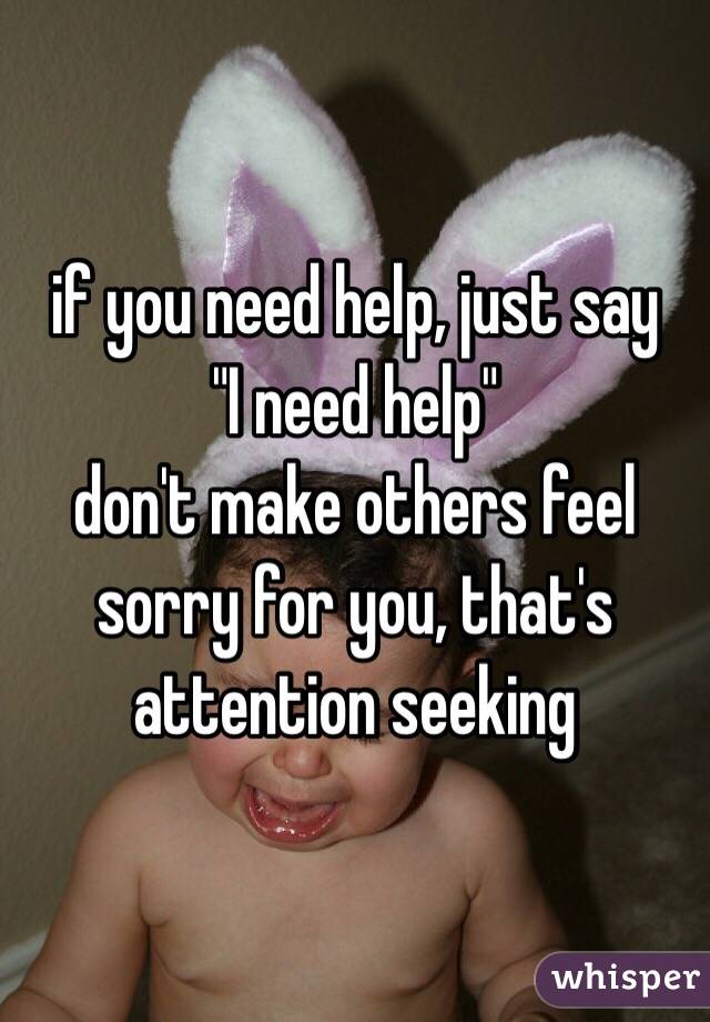 if you need help, just say
"I need help"
don't make others feel sorry for you, that's attention seeking 