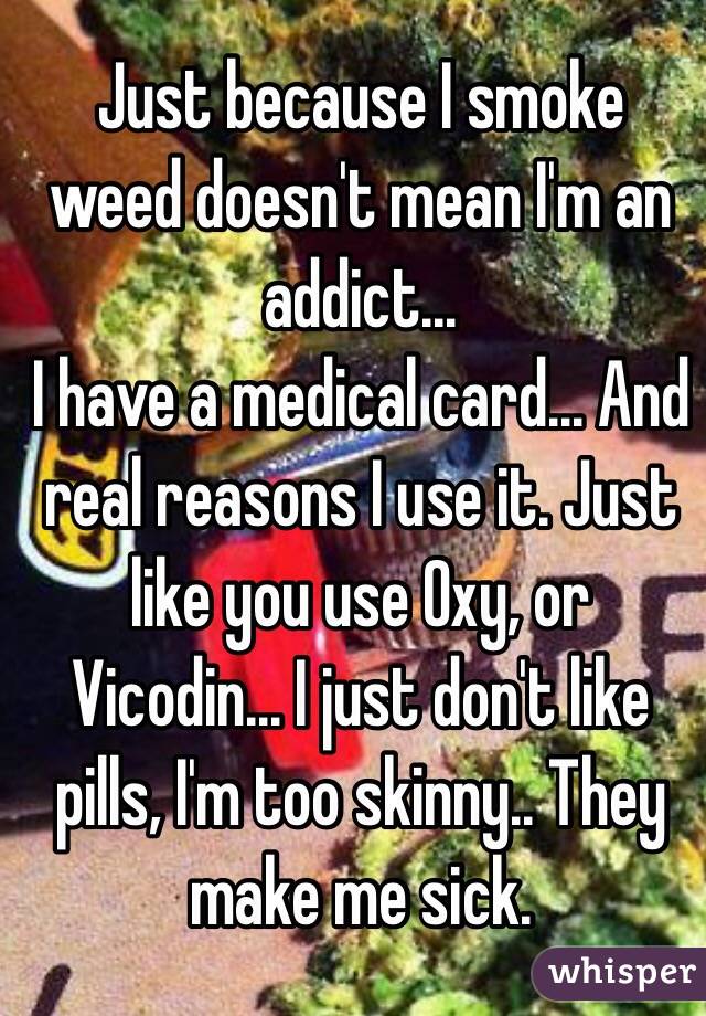 Just because I smoke weed doesn't mean I'm an addict... 
I have a medical card... And real reasons I use it. Just like you use Oxy, or Vicodin... I just don't like pills, I'm too skinny.. They make me sick.  