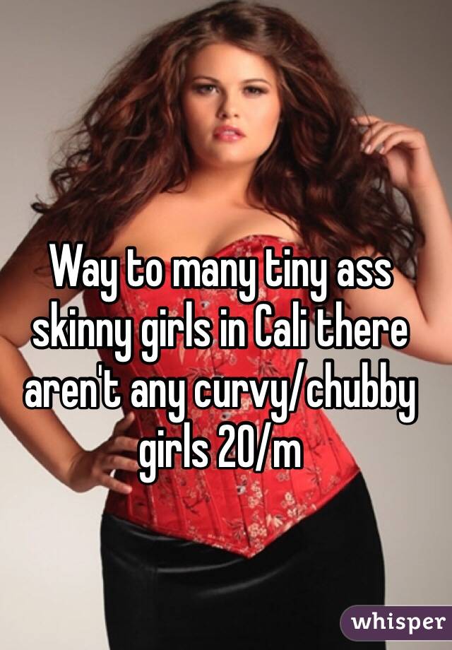 Way to many tiny ass skinny girls in Cali there aren't any curvy/chubby girls 20/m