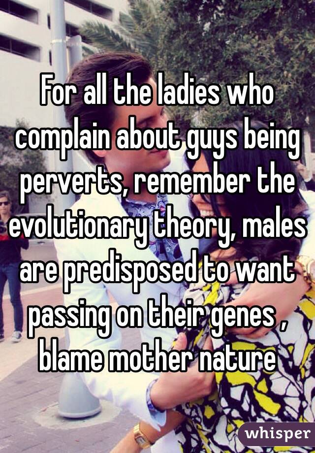 For all the ladies who complain about guys being perverts, remember the evolutionary theory, males are predisposed to want passing on their genes , blame mother nature 