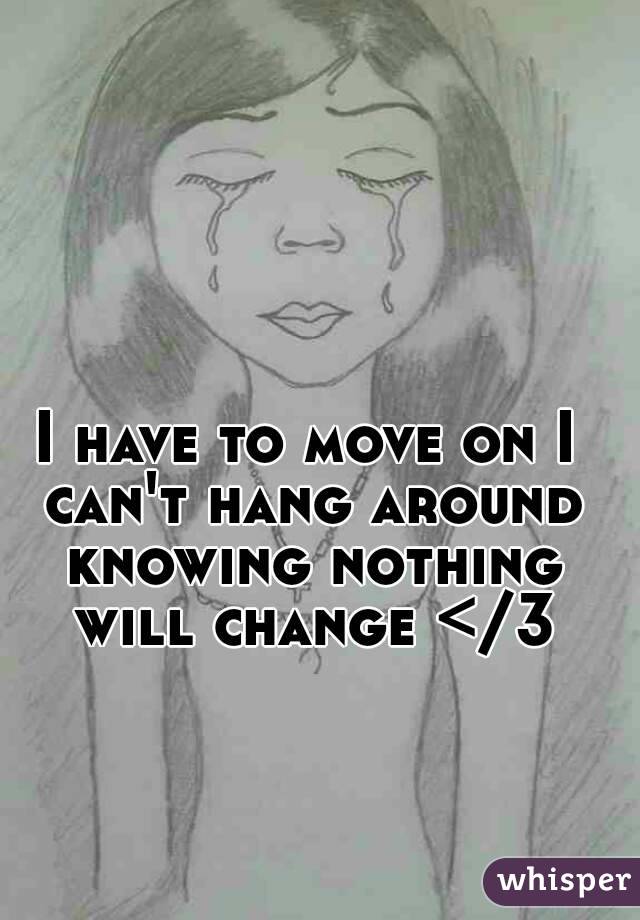 I have to move on I can't hang around knowing nothing will change </3