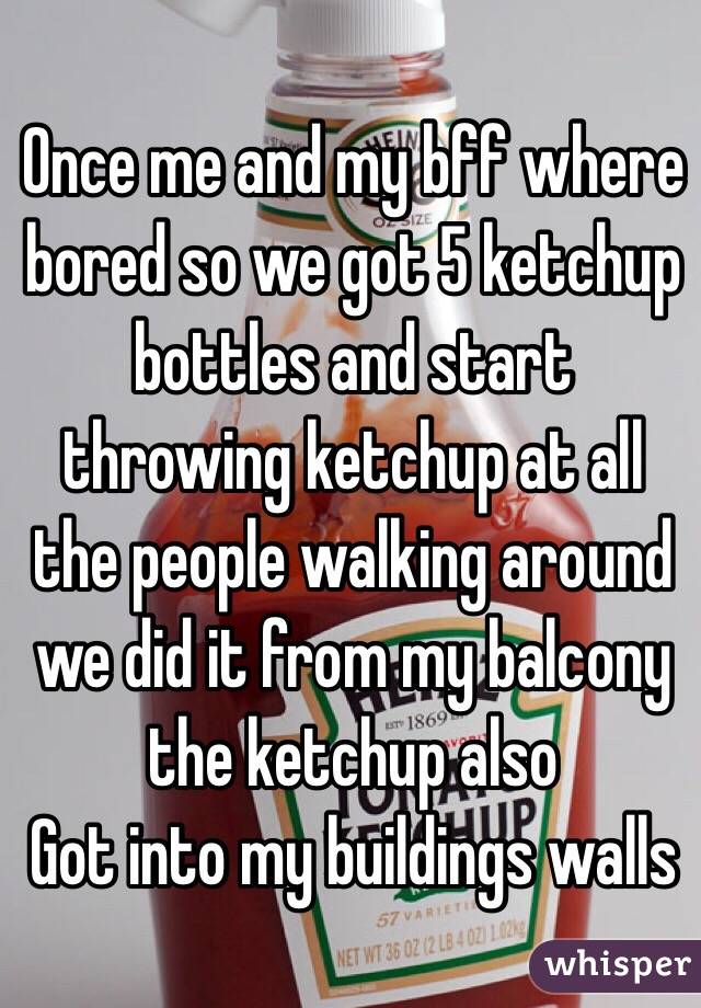 Once me and my bff where bored so we got 5 ketchup bottles and start throwing ketchup at all the people walking around we did it from my balcony the ketchup also
Got into my buildings walls
