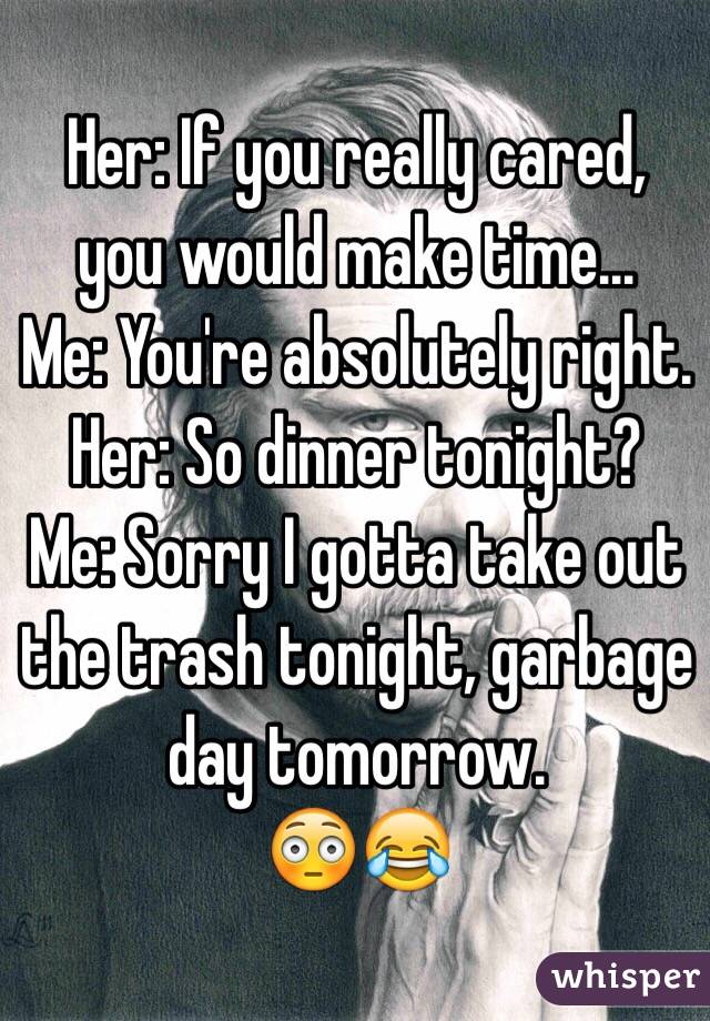 Her: If you really cared, you would make time...
Me: You're absolutely right.
Her: So dinner tonight?
Me: Sorry I gotta take out the trash tonight, garbage day tomorrow.
😳😂
