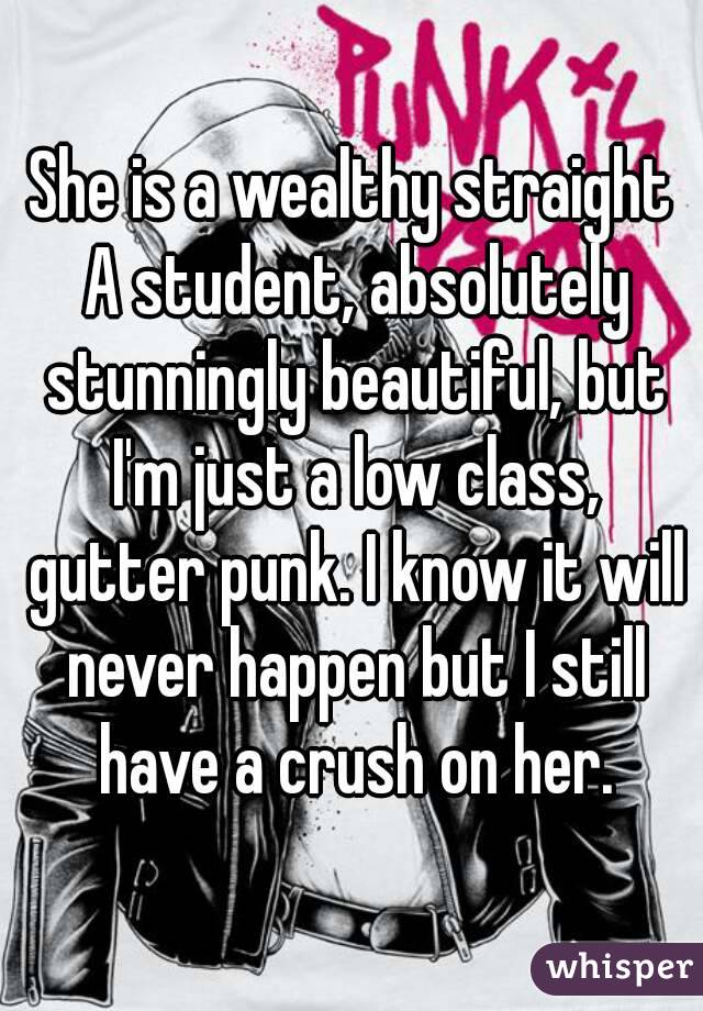 She is a wealthy straight A student, absolutely stunningly beautiful, but I'm just a low class, gutter punk. I know it will never happen but I still have a crush on her.