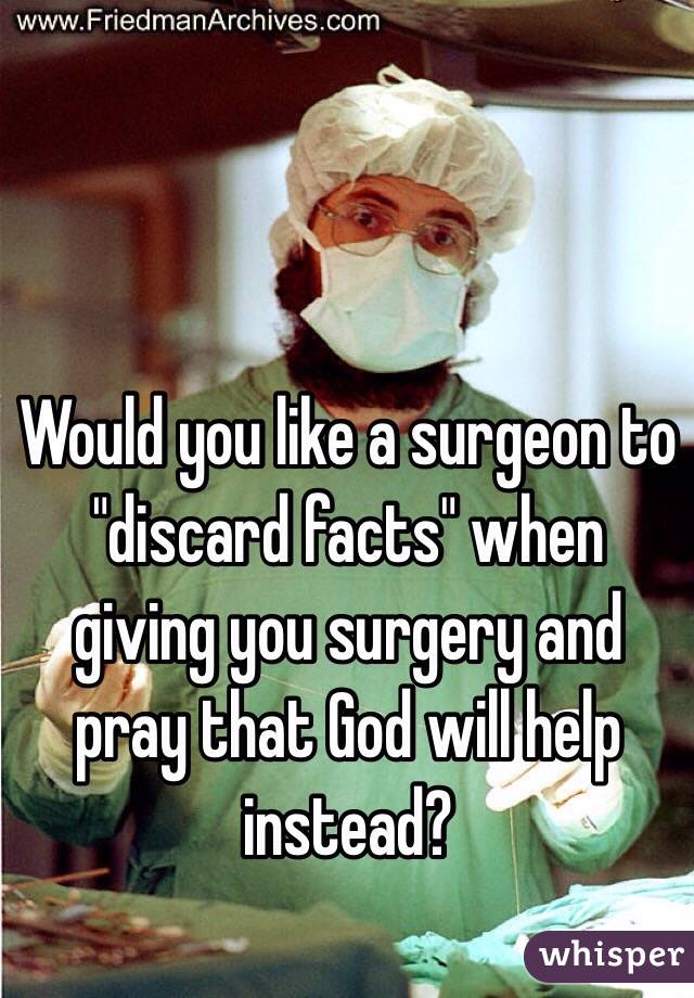 Would you like a surgeon to "discard facts" when giving you surgery and pray that God will help instead?