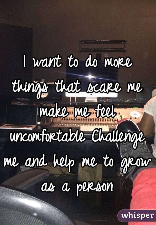 I want to do more things that scare me make me feel uncomfortable Challenge me and help me to grow as a person