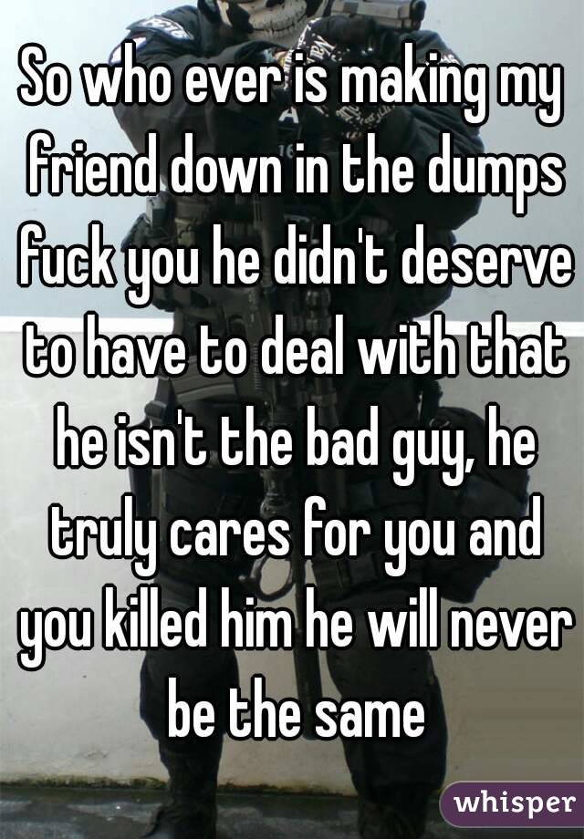 So who ever is making my friend down in the dumps fuck you he didn't deserve to have to deal with that he isn't the bad guy, he truly cares for you and you killed him he will never be the same