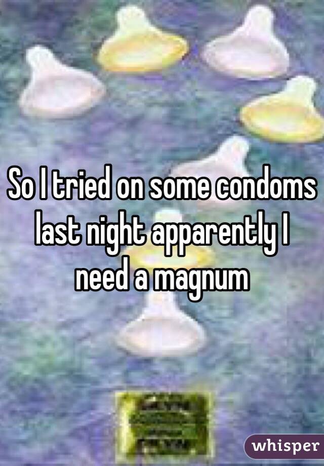 So I tried on some condoms last night apparently I need a magnum
