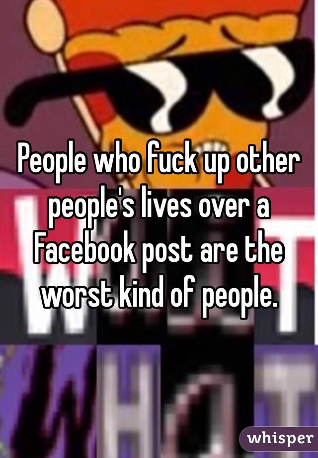 People who fuck up other people's lives over a Facebook post are the worst kind of people.