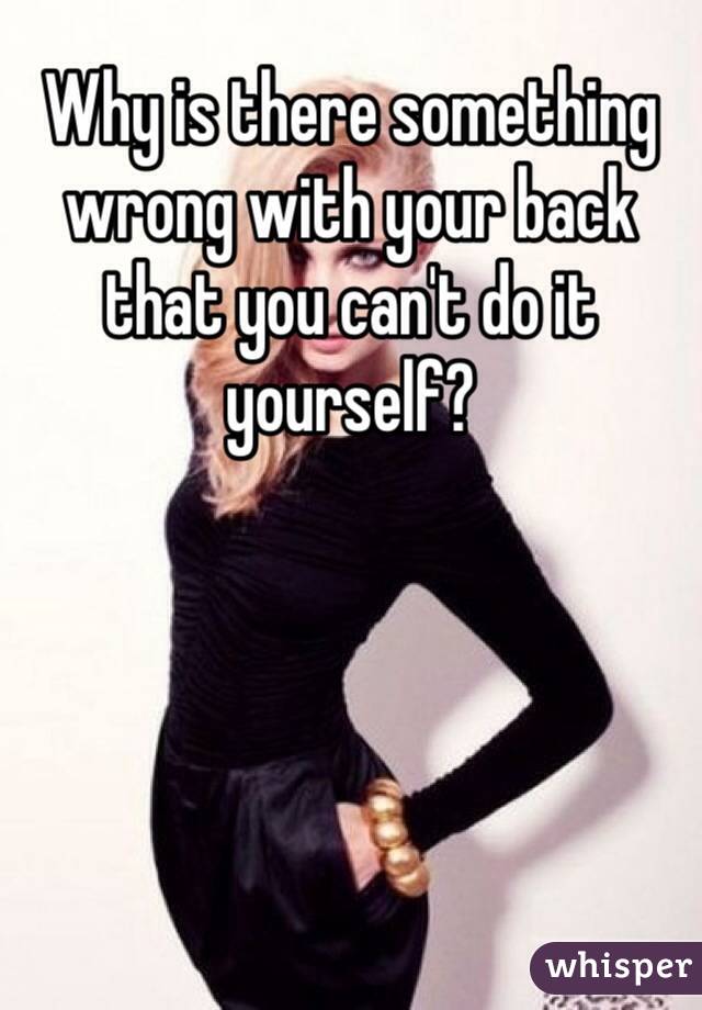 Why is there something wrong with your back that you can't do it yourself?