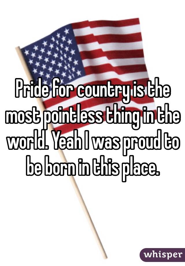 Pride for country is the most pointless thing in the world. Yeah I was proud to be born in this place. 
