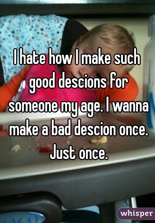 I hate how I make such good descions for someone my age. I wanna make a bad descion once. Just once.