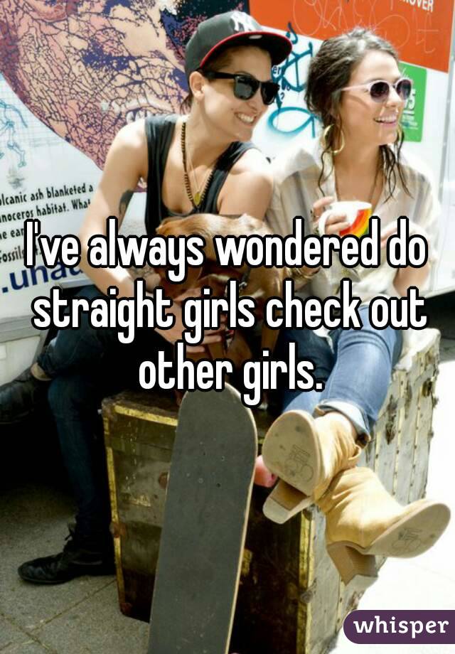 I've always wondered do straight girls check out other girls.