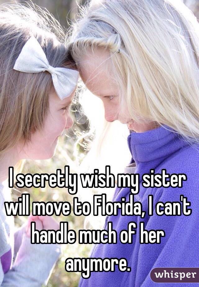 I secretly wish my sister will move to Florida, I can't handle much of her anymore.
