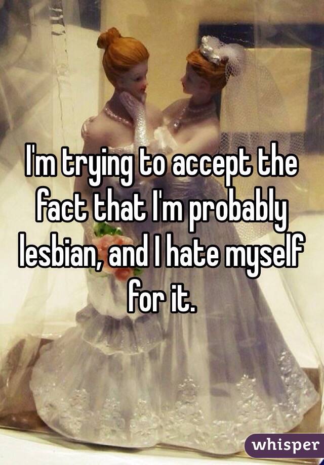 I'm trying to accept the fact that I'm probably lesbian, and I hate myself for it. 