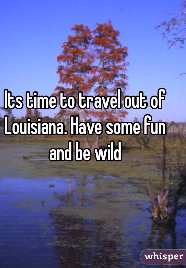 Its time to travel out of Louisiana. Have some fun and be wild