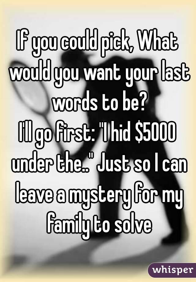 If you could pick, What would you want your last words to be?
I'll go first: "I hid $5000 under the.." Just so I can leave a mystery for my family to solve
