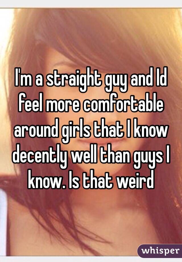 I'm a straight guy and Id feel more comfortable around girls that I know decently well than guys I know. Is that weird 
