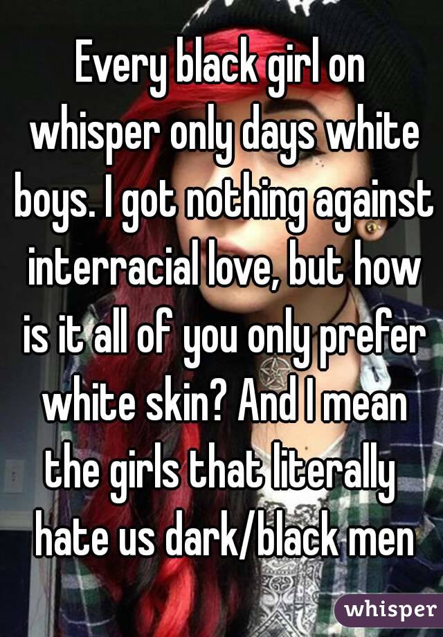 Every black girl on whisper only days white boys. I got nothing against interracial love, but how is it all of you only prefer white skin? And I mean the girls that literally  hate us dark/black men