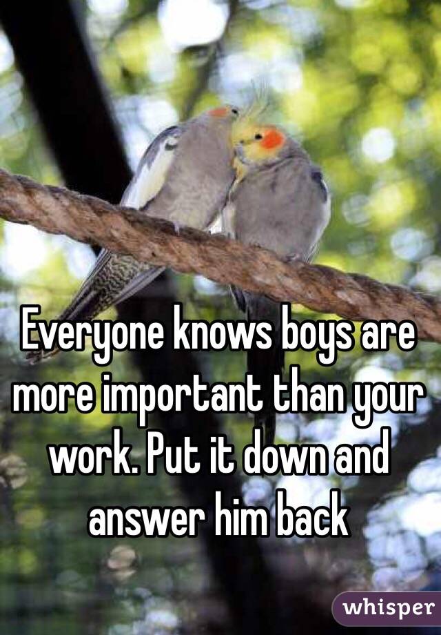 Everyone knows boys are more important than your work. Put it down and answer him back
