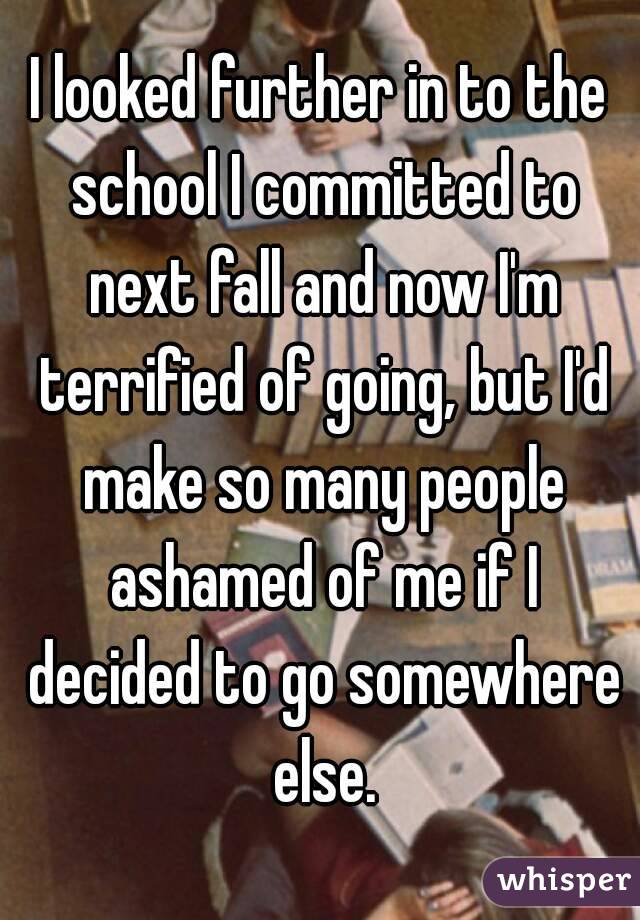 I looked further in to the school I committed to next fall and now I'm terrified of going, but I'd make so many people ashamed of me if I decided to go somewhere else.
