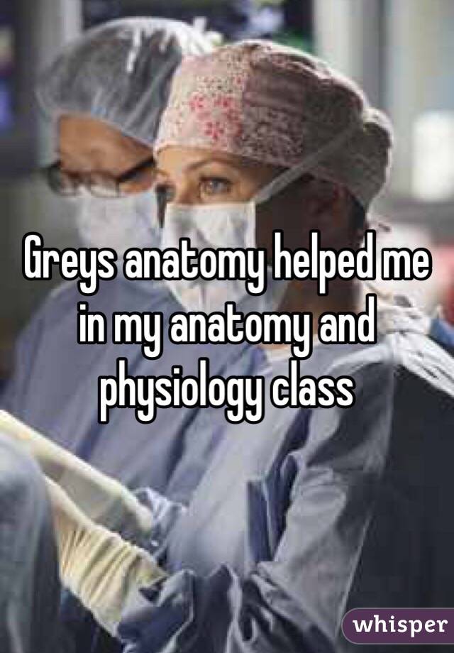 Greys anatomy helped me in my anatomy and physiology class 