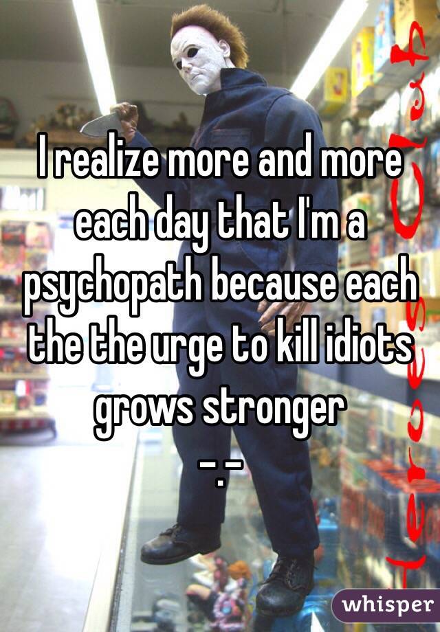 I realize more and more each day that I'm a  psychopath because each the the urge to kill idiots grows stronger 
-.- 