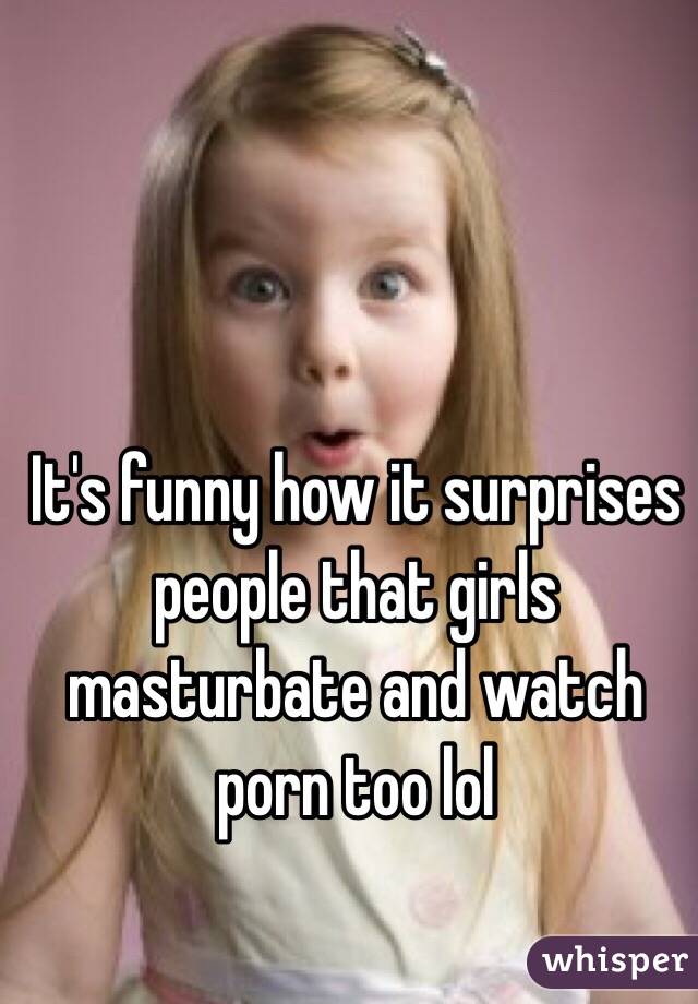 It's funny how it surprises people that girls masturbate and watch porn too lol