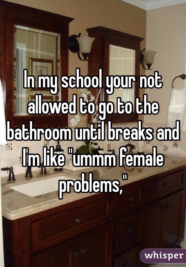 In my school your not allowed to go to the bathroom until breaks and I'm like "ummm female problems,"