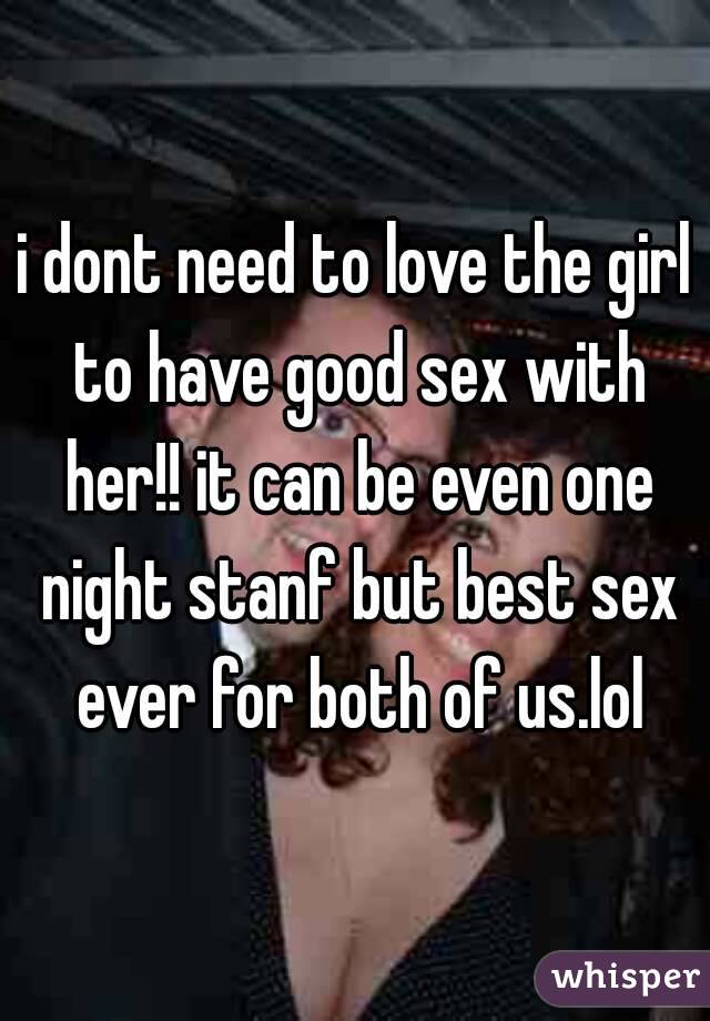 i dont need to love the girl to have good sex with her!! it can be even one night stanf but best sex ever for both of us.lol