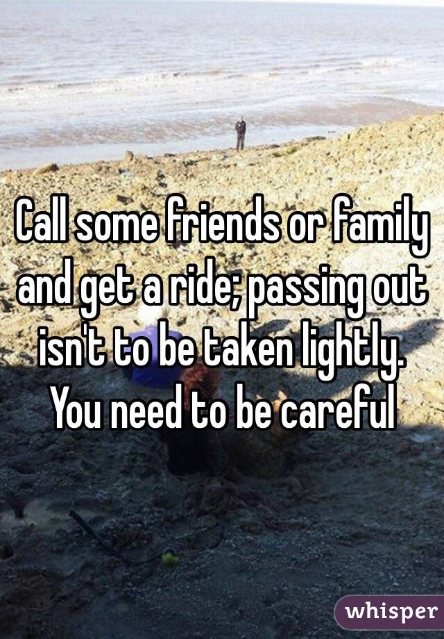 Call some friends or family and get a ride; passing out isn't to be taken lightly. You need to be careful