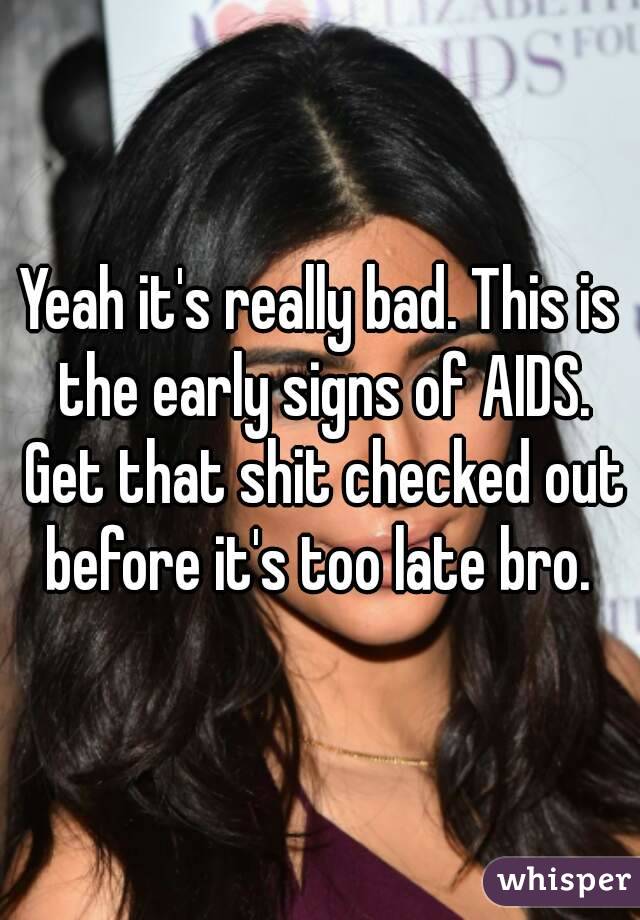 Yeah it's really bad. This is the early signs of AIDS. Get that shit checked out before it's too late bro. 