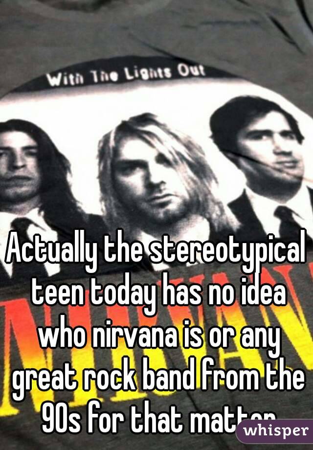 Actually the stereotypical teen today has no idea who nirvana is or any great rock band from the 90s for that matter