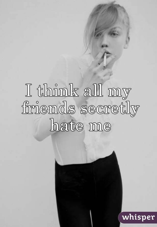 I think all my friends secretly hate me