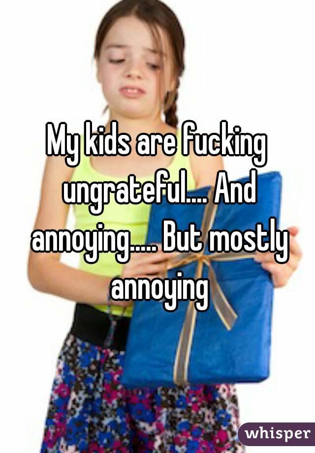 My kids are fucking ungrateful.... And annoying..... But mostly annoying