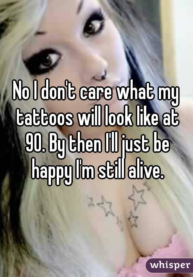 No I don't care what my tattoos will look like at 90. By then I'll just be happy I'm still alive.