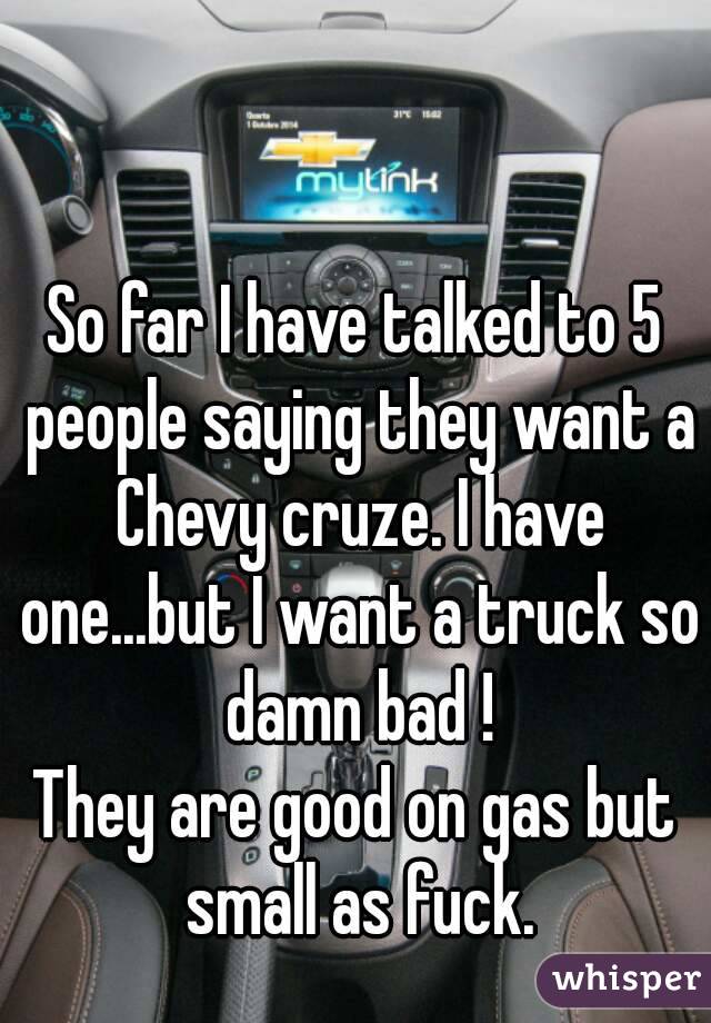 So far I have talked to 5 people saying they want a Chevy cruze. I have one...but I want a truck so damn bad !
They are good on gas but small as fuck.