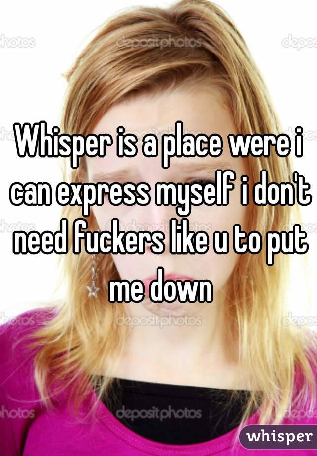 Whisper is a place were i can express myself i don't need fuckers like u to put me down