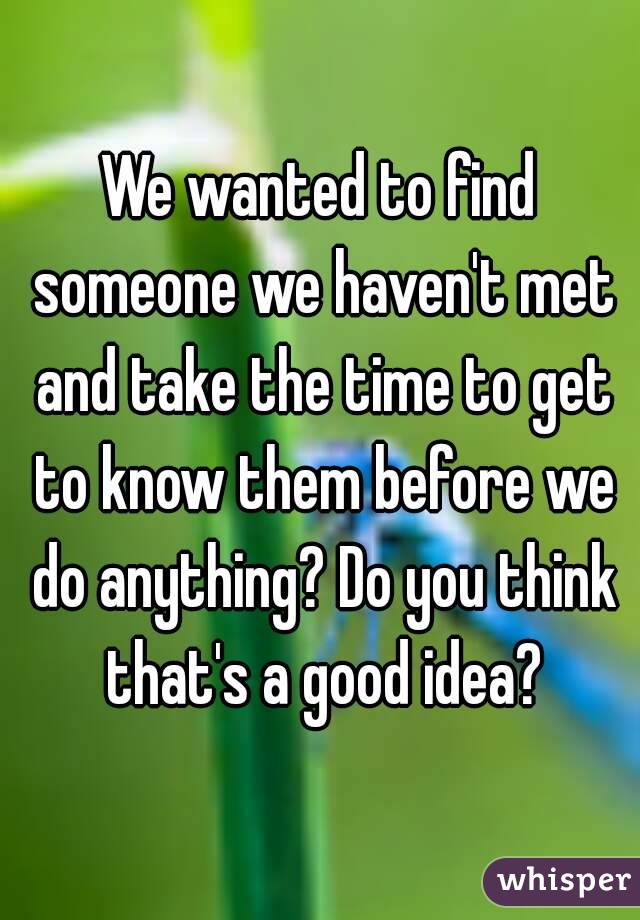 We wanted to find someone we haven't met and take the time to get to know them before we do anything? Do you think that's a good idea?