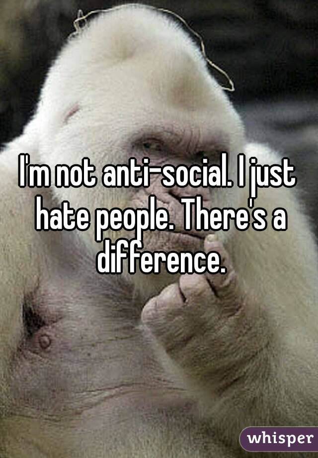 I'm not anti-social. I just hate people. There's a difference.