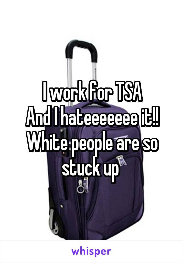I work for TSA
And I hateeeeeee it!!
White people are so stuck up 