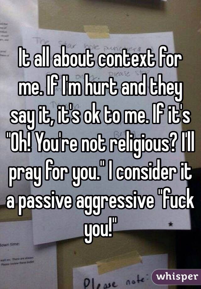 It all about context for me. If I'm hurt and they say it, it's ok to me. If it's "Oh! You're not religious? I'll pray for you." I consider it a passive aggressive "fuck you!"