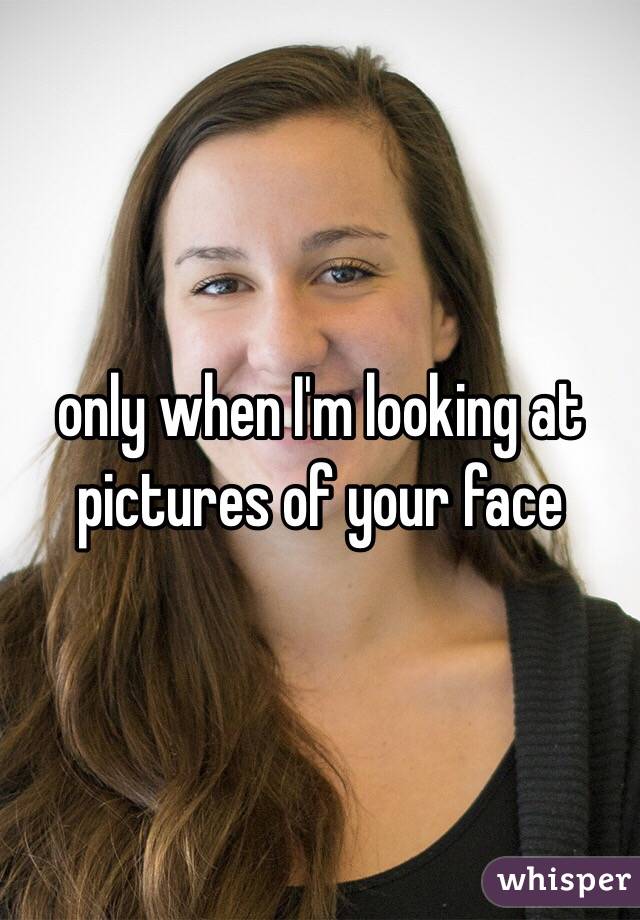 only when I'm looking at pictures of your face