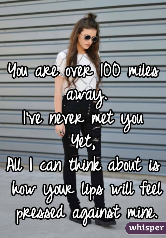 You are over 100 miles away.
I've never met you
Yet,
All I can think about is how your lips will feel pressed against mine.